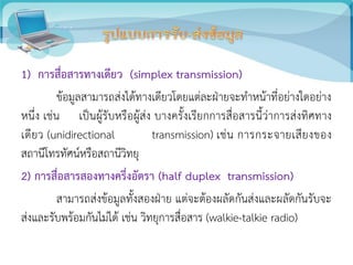1) การสื่อสารทางเดียว (simplex transmission)
ข้อมูลสามารถส่งได้ทางเดียวโดยแต่ละฝ่ายจะทาหน้าที่อย่างใดอย่าง
หนึ่ง เช่น เป็นผู้รับหรือผู้ส่ง บางครั้งเรียกการสื่อสารนี้ว่าการส่งทิศทาง
เดียว (unidirectional transmission) เช่น การกระจายเสียงของ
สถานีโทรทัศน์หรือสถานีวิทยุ
2) การสื่อสารสองทางครึ่งอัตรา (half duplex transmission)
สามารถส่งข้อมูลทั้งสองฝ่าย แต่จะต้องผลัดกันส่งและผลัดกันรับจะ
ส่งและรับพร้อมกันไม่ได้ เช่น วิทยุการสื่อสาร (walkie-talkie radio)
 
