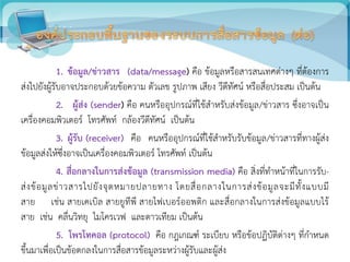 1. ข้อมูล/ข่าวสาร (data/message) คือ ข้อมูลหรือสารสนเทศต่างๆ ที่ต้องการ
ส่งไปยังผู้รับอาจประกอบด้วยข้อความ ตัวเลข รูปภาพ เสียง วีดีทัศน์ หรือสื่อประสม เป็นต้น
2. ผู้ส่ง (sender) คือ คนหรืออุปกรณ์ที่ใช้สาหรับส่งข้อมูล/ข่าวสาร ซึ่งอาจเป็น
เครื่องคอมพิวเตอร์ โทรศัพท์ กล้องวีดีทัศน์ เป็นต้น
3. ผู้รับ (receiver) คือ คนหรืออุปกรณ์ที่ใช้สาหรับรับข้อมูล/ข่าวสารที่ทางผู้ส่ง
ข้อมูลส่งให้ซึ่งอาจเป็นเครื่องคอมพิวเตอร์ โทรศัพท์ เป็นต้น
4. สื่อกลางในการส่งข้อมูล (transmission media) คือ สิ่งที่ทาหน้าที่ในการรับ-
ส่งข้อมูลข่าวสารไปยังจุดหมายปลายทาง โดยสื่อกลางในการส่งข้อมูลจะมีทั้งแบบมี
สาย เช่น สายเคเบิล สายยูทีพี สายไฟเบอร์ออพติก และสื่อกลางในการส่งข้อมูลแบบไร้
สาย เช่น คลื่นวิทยุ ไมโครเวฟ และดาวเทียม เป็นต้น
5. โพรโทคอล (protocol) คือ กฎเกณฑ์ ระเบียบ หรือข้อปฏิบัติต่างๆ ที่กาหนด
ขึ้นมาเพื่อเป็นข้อตกลงในการสื่อสารข้อมูลระหว่างผู้รับและผู้ส่ง
 