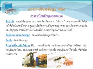 การถ่ายโอนข้อมูลแบบขนาน
ข้อจากัด สายส่งข้อมูลแบบขนานจะต้องมีความยาวไม่มาก ถ้าสายยาวมากเกินไปจะ
ก่อให้เกิดปัญหาสัญญาณสูญหายไปกับความต้านทานของสาย และเกิดการรบกวนกัน
ของสัญญาณ การส่งโดยวิธีนี้จึงนิยมใช้กับการส่งข้อมูลในรฆะยะทางใกล้
ข้อดีของการรับ-ส่งข้อมูล คือ การรับ-ส่งข้อมูลทาได้เร็ว
ข้อเสีย เสียค่าใช้จ่ายสูง
ตัวอย่างที่พบเห็นได้บ่อย คือ การเชื่อมต่อระหว่างเมนบอร์ดกับฮาร์ดดิสก์ภายใน
คอมพิวเตอร์แบบ EIDE และการเชื่อมต่อระหว่างเครื่องคอมพิวเตอร์กับเครื่องพิมพ์ด้วย
พอร์ตขนาน
 