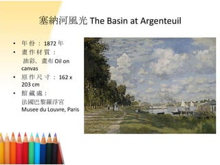 塞納河風光 The Basin at Argenteuil
• 年 份 ： 1872 年
• 畫 作 材 質 ：
油彩．畫布 Oil on
canvas
• 原 作 尺 寸 ： 162 x
203 cm
• 館 藏 處：
法國巴黎羅浮宮
Musee du Louvre, Paris
 
