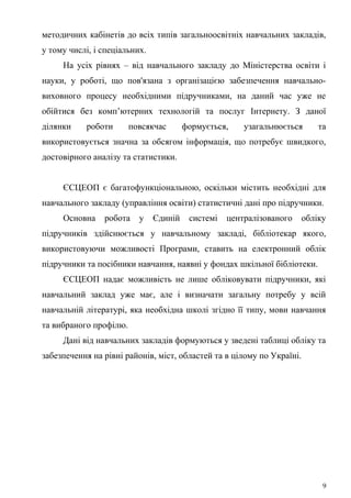 методичних кабінетів до всіх типів загальноосвітніх навчальних закладів,
у тому числі, і спеціальних.
На усіх рівнях – від навчального закладу до Міністерства освіти і
науки, у роботі, що пов'язана з організацією забезпечення навчально-
виховного процесу необхідними підручниками, на даний час уже не
обійтися без комп’ютерних технологій та послуг Інтернету. З даної
ділянки роботи повсякчас формується, узагальнюється та
використовується значна за обсягом інформація, що потребує швидкого,
достовірного аналізу та статистики.
ЄСЦЕОП є багатофункціональною, оскільки містить необхідні для
навчального закладу (управління освіти) статистичні дані про підручники.
Основна робота у Єдиній системі централізованого обліку
підручників здійснюється у навчальному закладі, бібліотекар якого,
використовуючи можливості Програми, ставить на електронний облік
підручники та посібники навчання, наявні у фондах шкільної бібліотеки.
ЄСЦЕОП надає можливість не лише обліковувати підручники, які
навчальний заклад уже має, але і визначати загальну потребу у всій
навчальній літературі, яка необхідна школі згідно її типу, мови навчання
та вибраного профілю.
Дані від навчальних закладів формуються у зведені таблиці обліку та
забезпечення на рівні районів, міст, областей та в цілому по Україні.
9
 