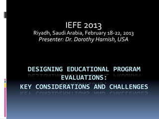 DESIGNING	
  EDUCATIONAL	
  PROGRAM	
  
EVALUATIONS:	
  	
  
KEY	
  CONSIDERATIONS	
  AND	
  CHALLENGES	
  
	
  
IEFE	
  2013	
  
Riyadh,	
  Saudi	
  Arabia,	
  February	
  18-­‐22,	
  2013	
  
Presenter:	
  Dr.	
  Dorothy	
  Harnish,	
  USA	
  
 