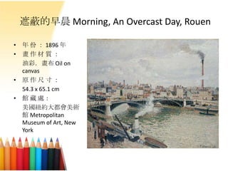 遮蔽的早晨 Morning, An Overcast Day, Rouen
• 年 份 ： 1896 年
• 畫 作 材 質 ：
油彩．畫布 Oil on
canvas
• 原 作 尺 寸 ：
54.3 x 65.1 cm
• 館 藏 處：
美國紐約大都會美術
館 Metropolitan
Museum of Art, New
York
 