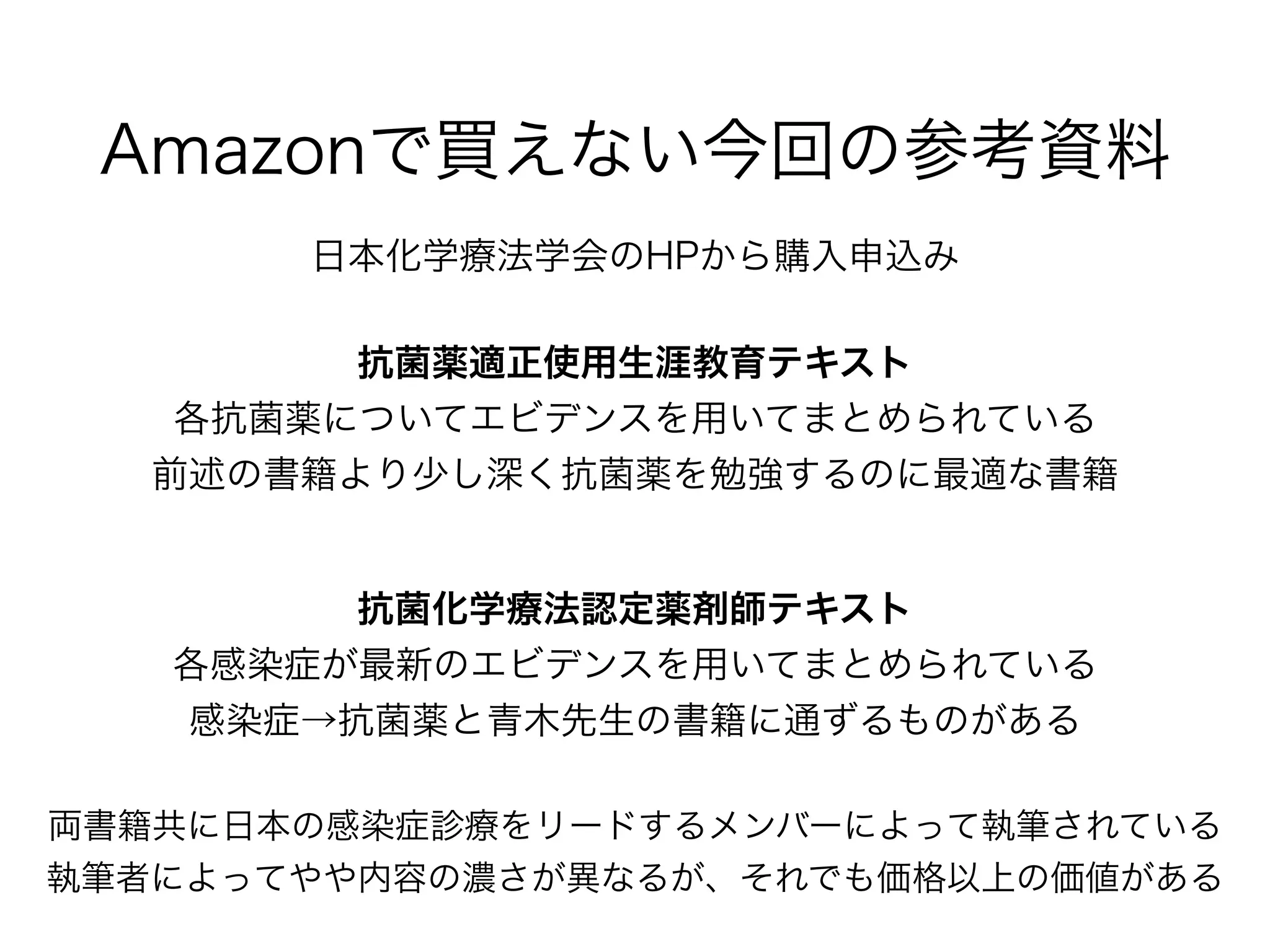 Amber
Class
β
ラクタマーゼ
名称
ペニシリン系 セフェム系(セファロスポリン)
セファ
マイシン
カルバ
ペネム系
モノ
バクタム
ABPC
SBT/
ABPC
TAZ/
PIPC
1st
CEZ
2nd
CTM
3rd
CTX
4th
CFPM
CMZ
IPM/CS
MEPM
AZT
A
ペニシリ
ナーゼ
ESBL
B MBL
C AmpC
D OXA
すべてのβラクタム薬を分解するOXAとそうでないものがある⇑
⇑TAZで阻害されるESBLもあるが臨床での成績はあまり良くない(MIC≦1では使用できるという報告もある)
⇑AmpC大量産生では3rdセフェム/CMZに耐性を示す
βラクタマーゼと
βラクタム系抗菌薬の関係
⇑グラム陰性菌のペニシリナーゼは1stセフェムも分解する場合がある
石井良和 日本臨床微生物学雑誌 2014; 24: 172
*着色は効果のある抗菌薬
 