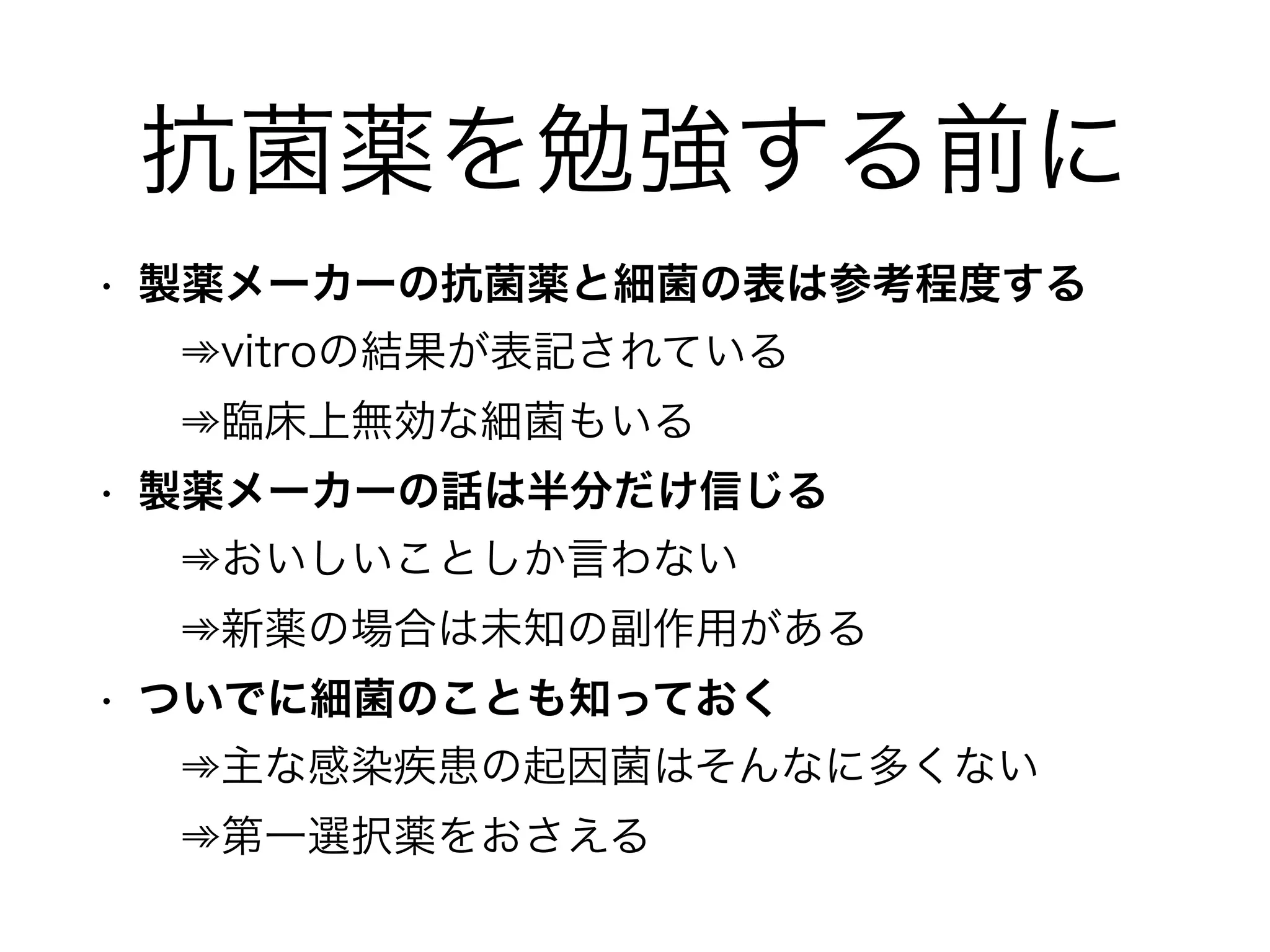 細菌の勉強？
• 一部を除いて細菌学的特徴はいらない
• 鞭毛や莢膜の構造がどうの･･･なんて知識は、
とりあえずはおいておく
• グラム染色性、おおまかな形態が重要 
➾陽性(Positive) or 陰性(Negative) 
➾球菌(Coccus) or 桿菌(Rod)
 