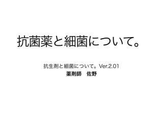 ご覧頂きありがとうございます
• このスライドは2011年に当院の研修医教育用に作成した
「抗生剤と細菌について。」を加筆訂正したものです。
• 抗菌薬と細菌について学び始めた医学生、研修医、薬剤
師、看護師、検査技師等を対象にしています。
•...