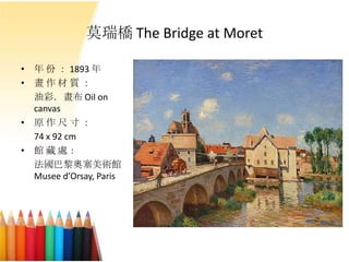 莫瑞橋 The Bridge at Moret
• 年 份 ： 1893 年
• 畫 作 材 質 ：
油彩．畫布 Oil on
canvas
• 原 作 尺 寸 ：
74 x 92 cm
• 館 藏 處：
法國巴黎奧塞美術館
Musee d’Orsay, Paris
 