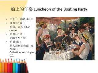 船上的午宴 Luncheon of the Boating Party
• 年 份 ： 1880 - 81 年
• 畫 作 材 質 ：
油彩．畫布 Oil on
canvas
• 原 作 尺 寸 ：
130 x 175.5 cm
• 館 藏 處：
私人菲利浦收藏 The
Phillips
Collection, Washington,
D.C.
 