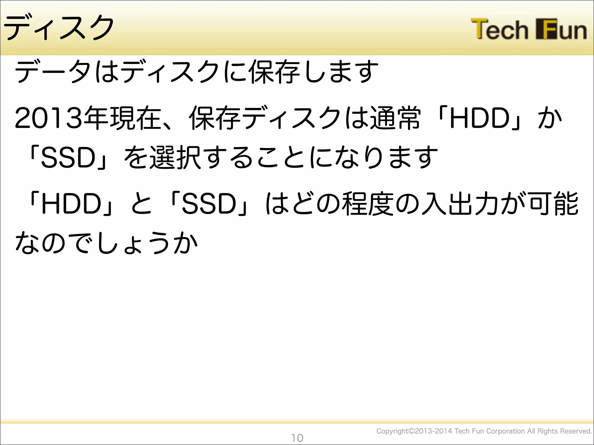 CopyrightⒸ2013-2014 Tech Fun Corporation All Rights Reserved.
ディスク
データはディスクに保存します
2013年現在、保存ディスクは通常「HDD」か
「SSD」を選択することになります
「HDD」と「SSD」はどの程度の入出力が可能
なのでしょうか
10
 