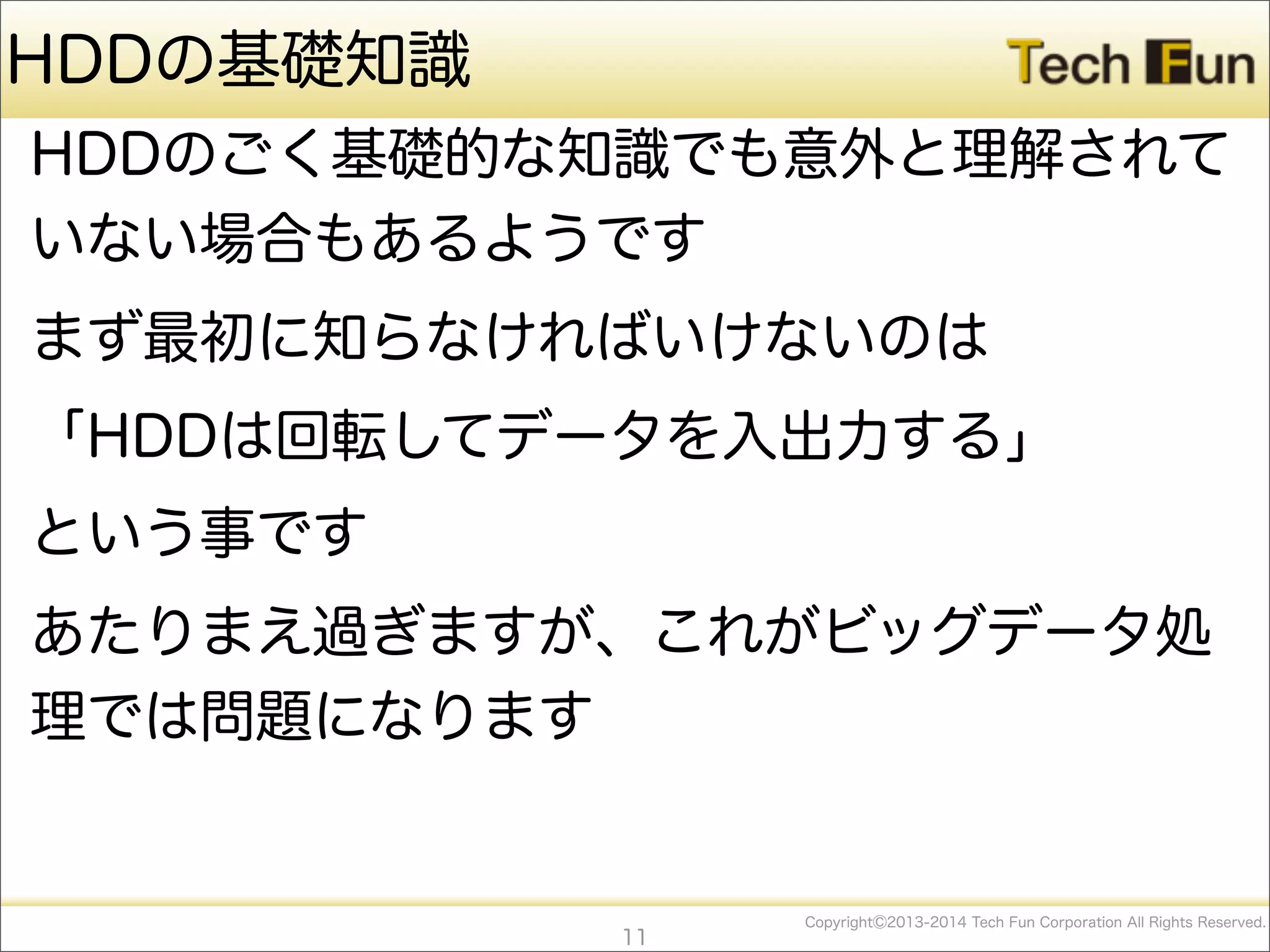 CopyrightⒸ2013-2014 Tech Fun Corporation All Rights Reserved.
HDDの基礎知識
HDDのごく基礎的な知識でも意外と理解されて
いない場合もあるようです
まず最初に知らなければいけないのは
「HDDは回転してデータを入出力する」
という事です
あたりまえ過ぎますが、これがビッグデータ処
理では問題になります
11
 