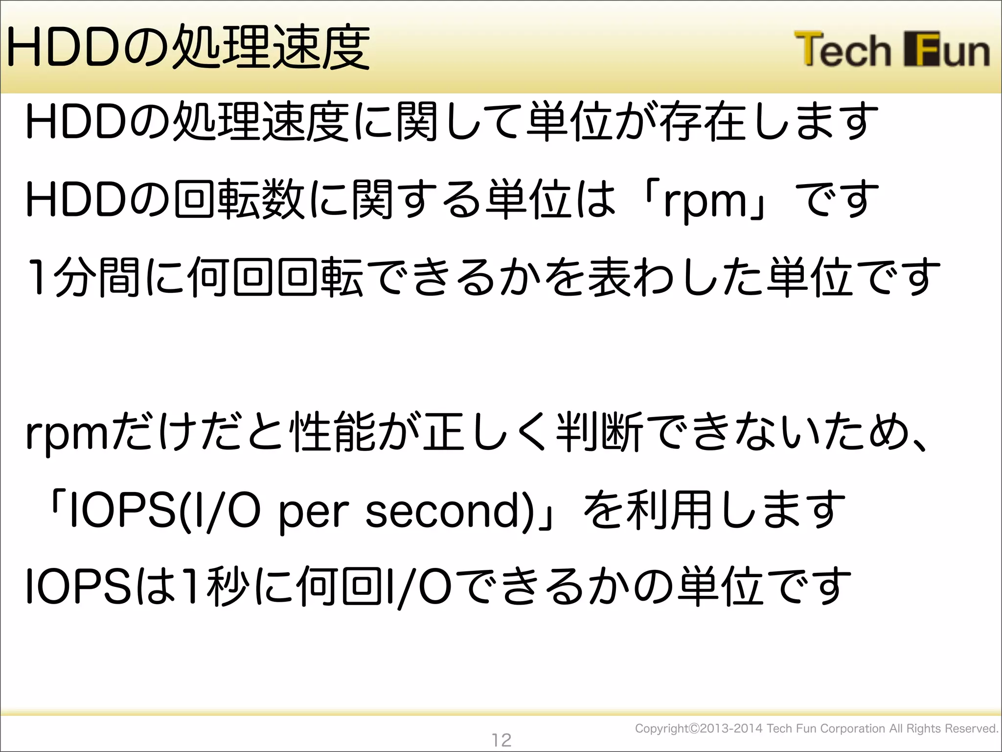 CopyrightⒸ2013-2014 Tech Fun Corporation All Rights Reserved.
HDDの処理速度
HDDの処理速度に関して単位が存在します
HDDの回転数に関する単位は「rpm」です
1分間に何回回転できるかを表わした単位です
rpmだけだと性能が正しく判断できないため、
「IOPS(I/O per second)」を利用します
IOPSは1秒に何回I/Oできるかの単位です
12
 