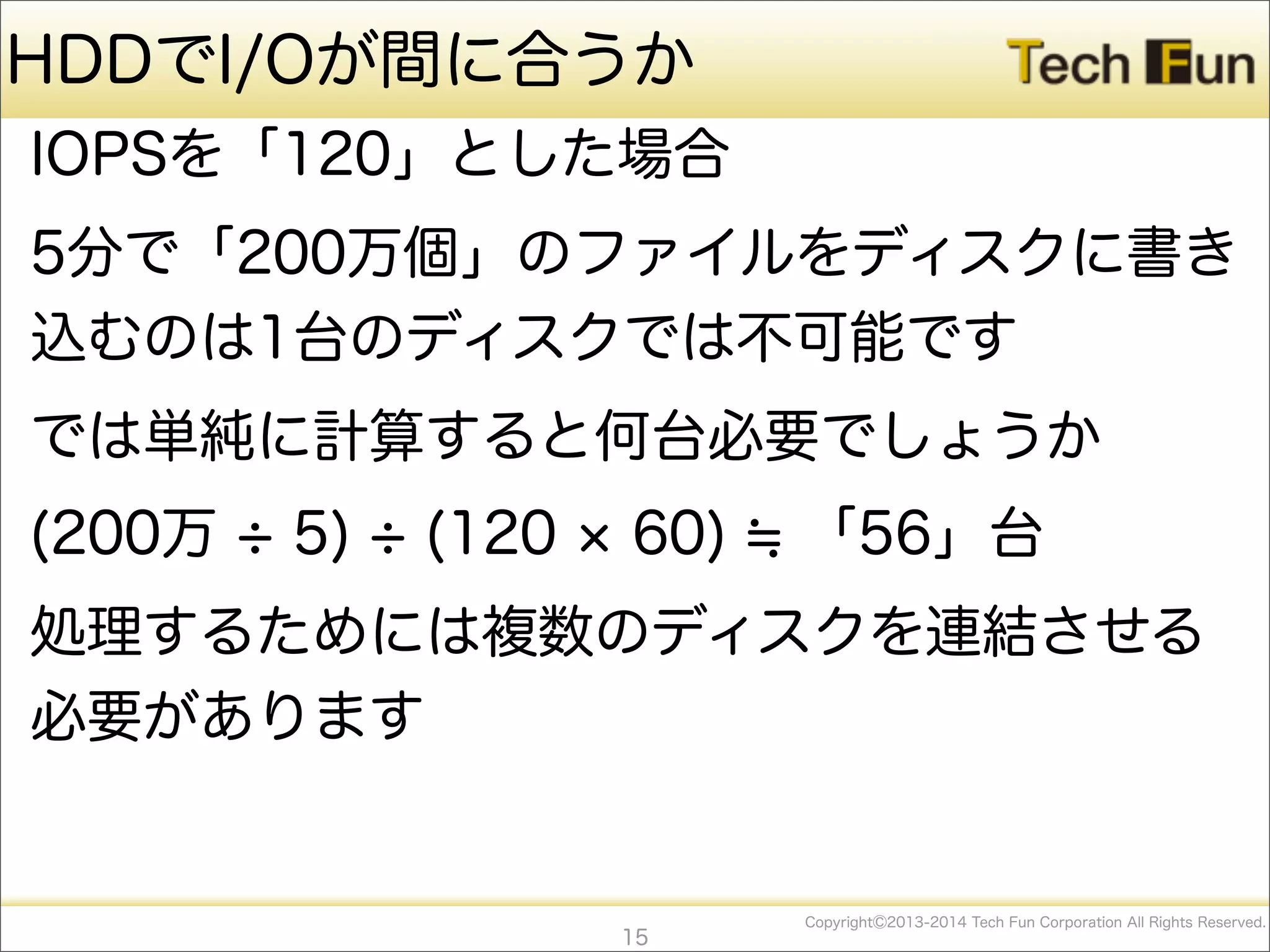CopyrightⒸ2013-2014 Tech Fun Corporation All Rights Reserved.
HDDでI/Oが間に合うか
IOPSを「120」とした場合
5分で「200万個」のファイルをディスクに書き
込むのは1台のディスクでは不可能です
では単純に計算すると何台必要でしょうか
(200万 5) (120 60) 「56」台
処理するためには複数のディスクを連結させる
必要があります
15
 