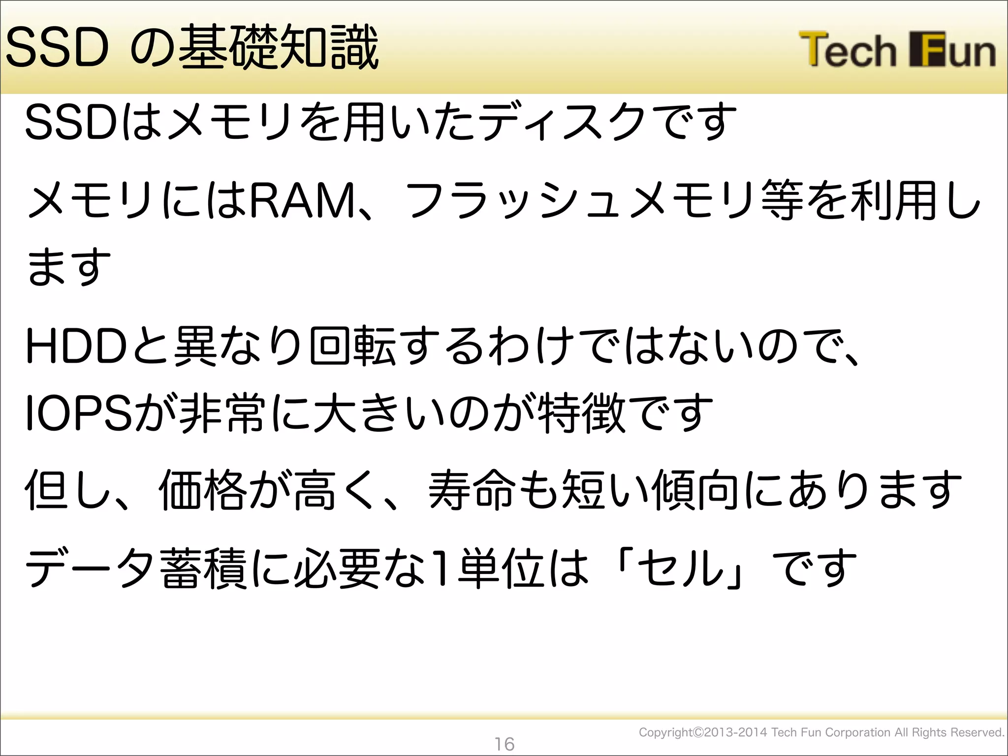 CopyrightⒸ2013-2014 Tech Fun Corporation All Rights Reserved.
SSD の基礎知識
SSDはメモリを用いたディスクです
メモリにはRAM、フラッシュメモリ等を利用し
ます
HDDと異なり回転するわけではないので、
IOPSが非常に大きいのが特徴です
但し、価格が高く、寿命も短い傾向にあります
データ蓄積に必要な1単位は「セル」です
16
 
