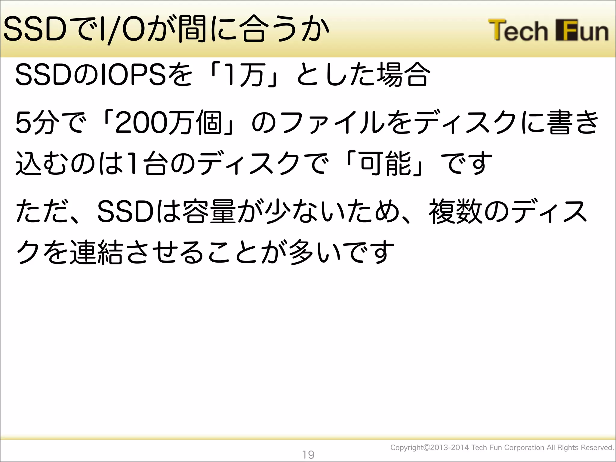 CopyrightⒸ2013-2014 Tech Fun Corporation All Rights Reserved.
SSDでI/Oが間に合うか
SSDのIOPSを「1万」とした場合
5分で「200万個」のファイルをディスクに書き
込むのは1台のディスクで「可能」です
ただ、SSDは容量が少ないため、複数のディス
クを連結させることが多いです
19
 