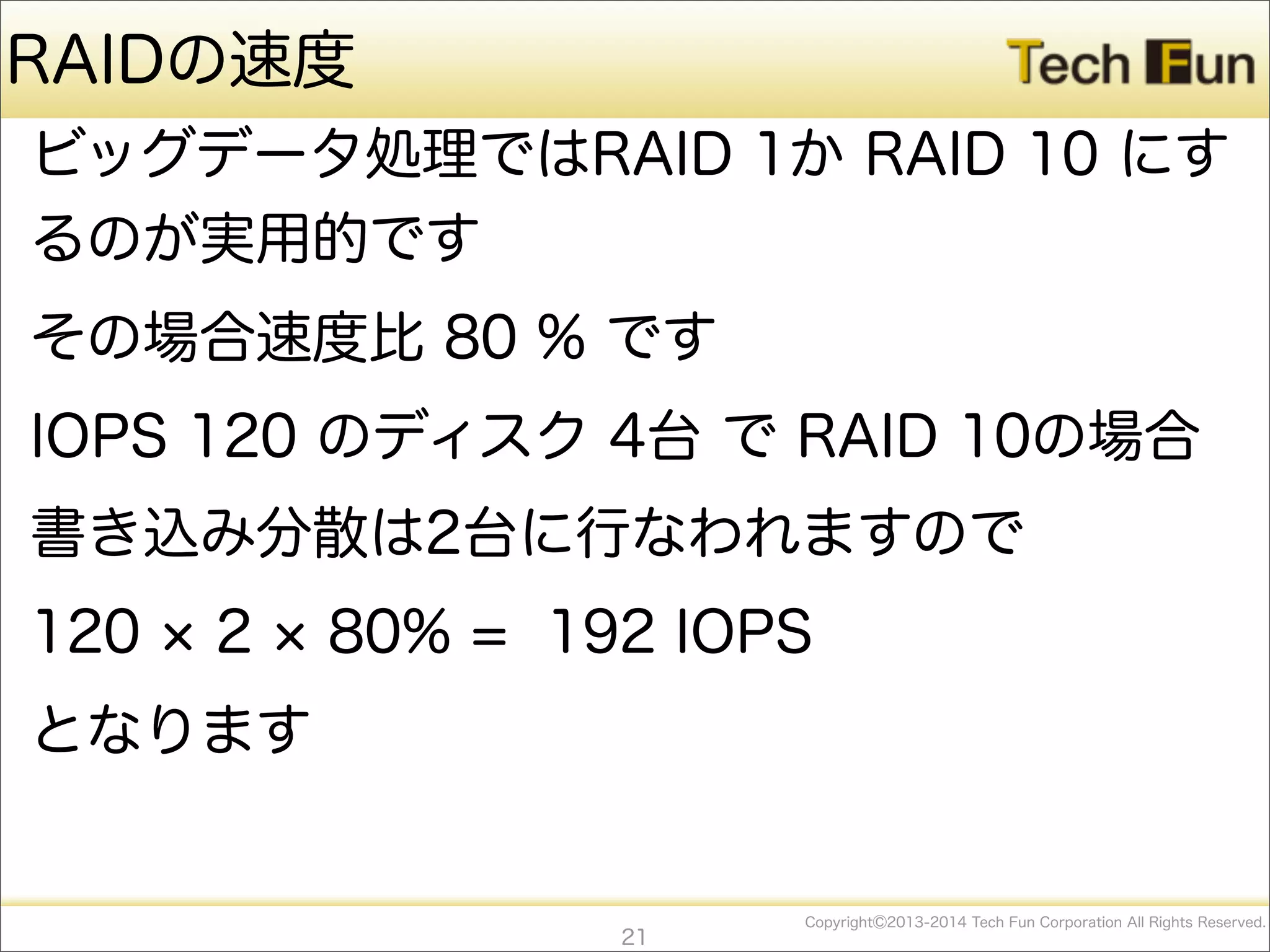 CopyrightⒸ2013-2014 Tech Fun Corporation All Rights Reserved.
RAIDの速度
ビッグデータ処理ではRAID 1か RAID 10 にす
るのが実用的です
その場合速度比 80 % です
IOPS 120 のディスク 4台 で RAID 10の場合
書き込み分散は2台に行なわれますので
120 2 80% = 192 IOPS
となります
21
 