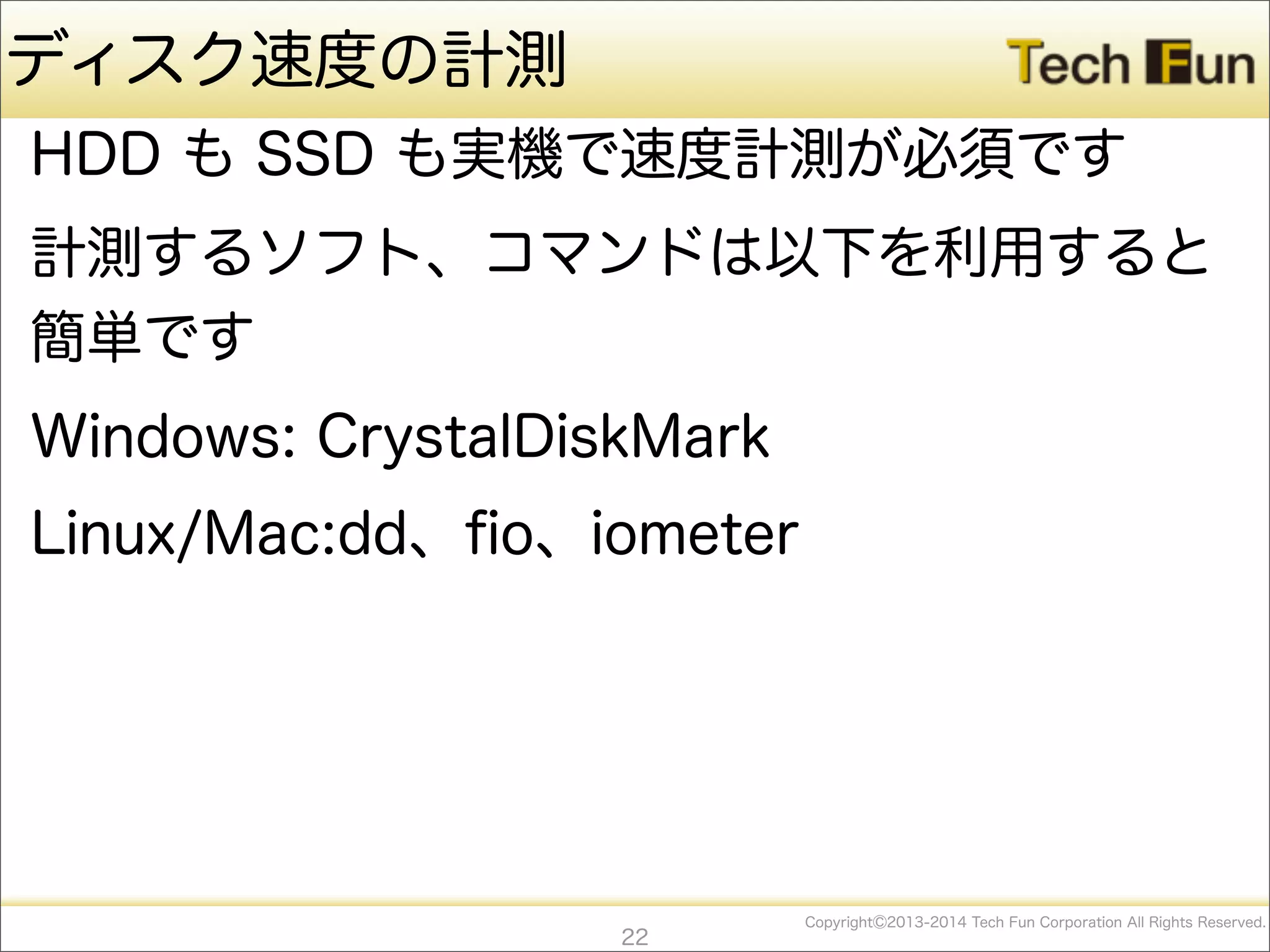 CopyrightⒸ2013-2014 Tech Fun Corporation All Rights Reserved.
ディスク速度の計測
HDD も SSD も実機で速度計測が必須です
計測するソフト、コマンドは以下を利用すると
簡単です
Windows: CrystalDiskMark
Linux/Mac:dd、ﬁo、iometer
22
 