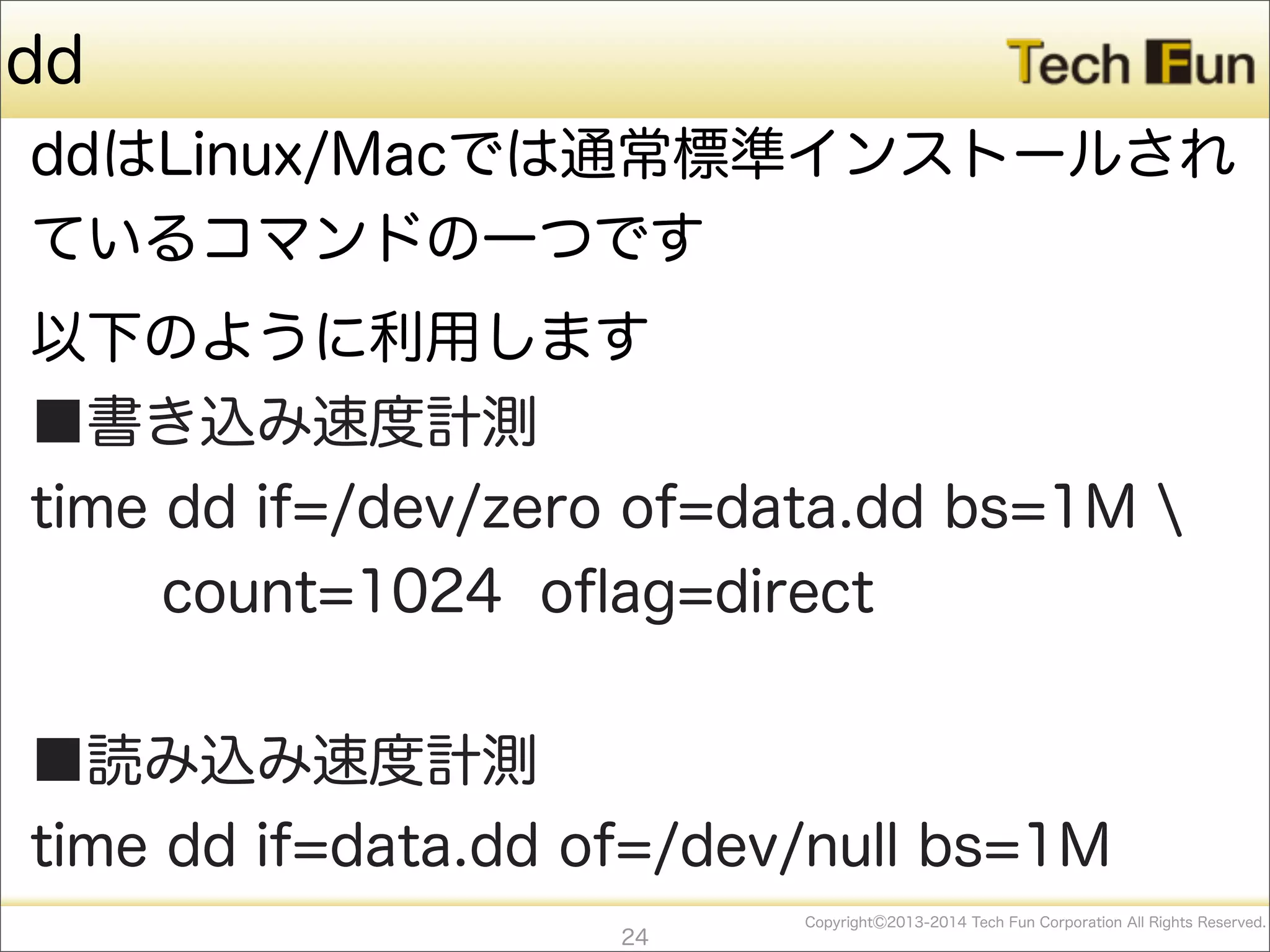 CopyrightⒸ2013-2014 Tech Fun Corporation All Rights Reserved.
dd
ddはLinux/Macでは通常標準インストールされ
ているコマンドの一つです
以下のように利用します
■書き込み速度計測
time dd if=/dev/zero of=data.dd bs=1M 
count=1024 oﬂag=direct
■読み込み速度計測
time dd if=data.dd of=/dev/null bs=1M
24
 