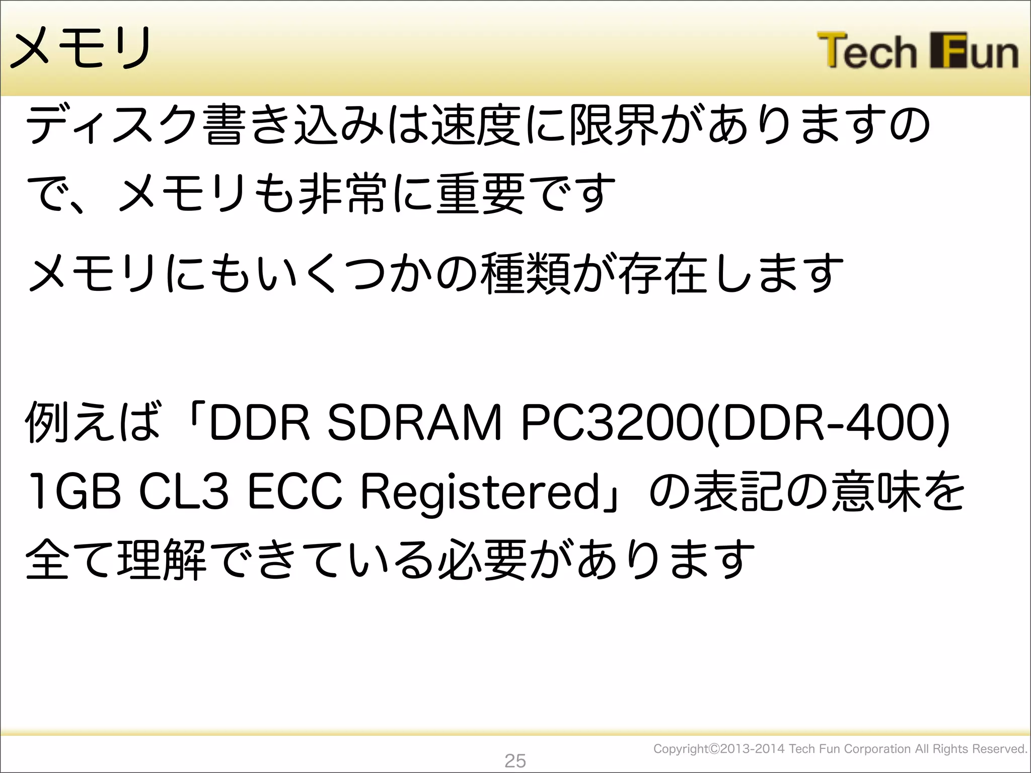 CopyrightⒸ2013-2014 Tech Fun Corporation All Rights Reserved.
メモリ
ディスク書き込みは速度に限界がありますの
で、メモリも非常に重要です
メモリにもいくつかの種類が存在します
例えば「DDR SDRAM PC3200(DDR-400)
1GB CL3 ECC Registered」の表記の意味を
全て理解できている必要があります
25
 