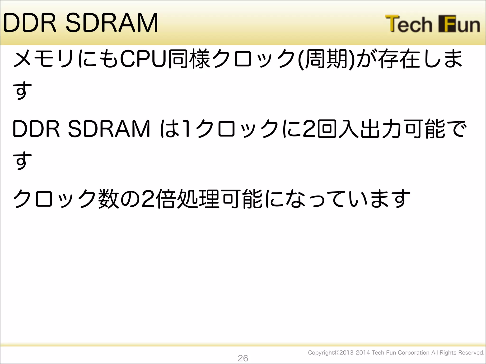 CopyrightⒸ2013-2014 Tech Fun Corporation All Rights Reserved.
DDR SDRAM
メモリにもCPU同様クロック(周期)が存在しま
す
DDR SDRAM は1クロックに2回入出力可能で
す
クロック数の2倍処理可能になっています
26
 