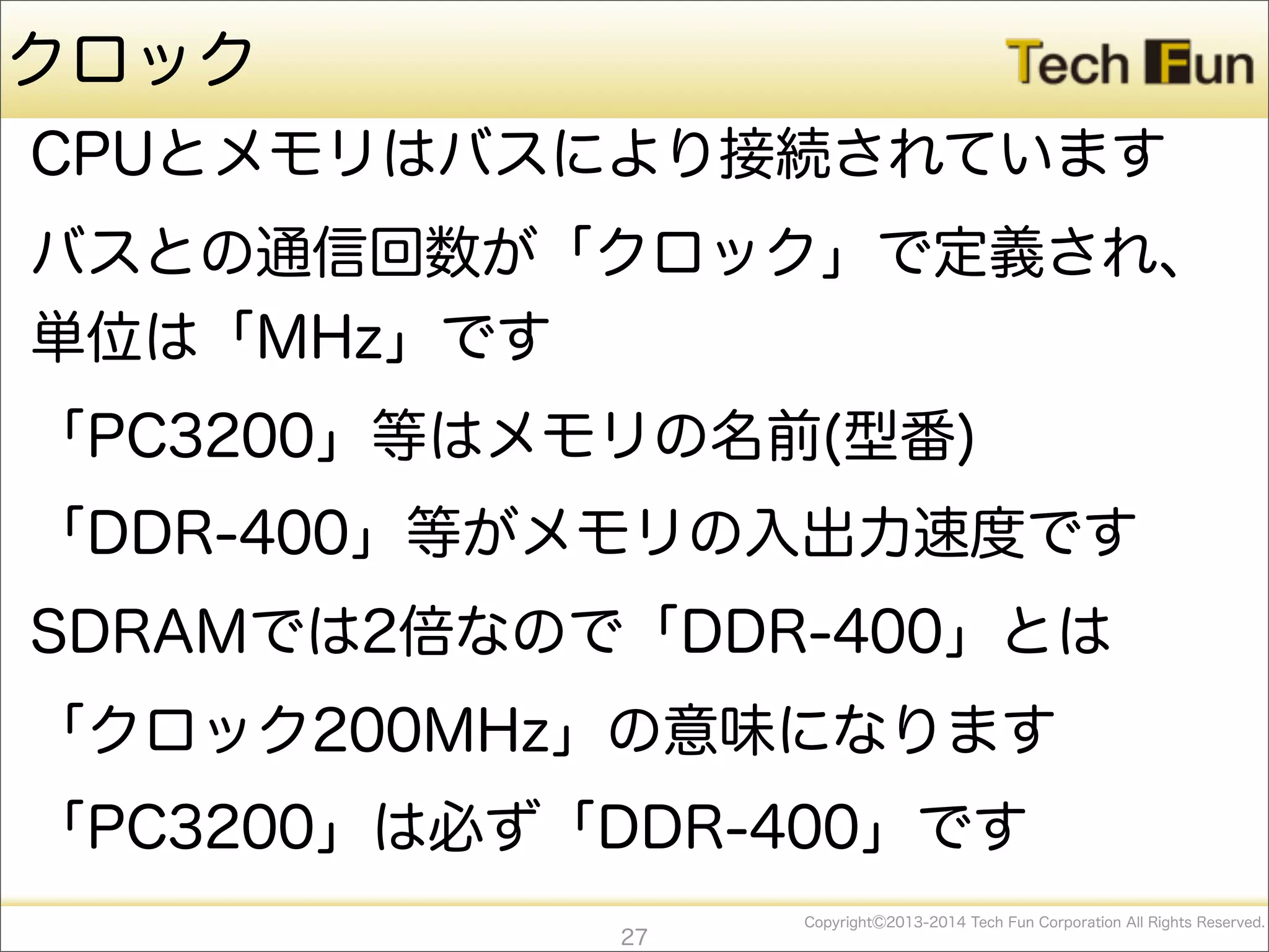 CopyrightⒸ2013-2014 Tech Fun Corporation All Rights Reserved.
クロック
CPUとメモリはバスにより接続されています
バスとの通信回数が「クロック」で定義され、
単位は「MHz」です
「PC3200」等はメモリの名前(型番)
「DDR-400」等がメモリの入出力速度です
SDRAMでは2倍なので「DDR-400」とは
「クロック200MHz」の意味になります
「PC3200」は必ず「DDR-400」です
27
 