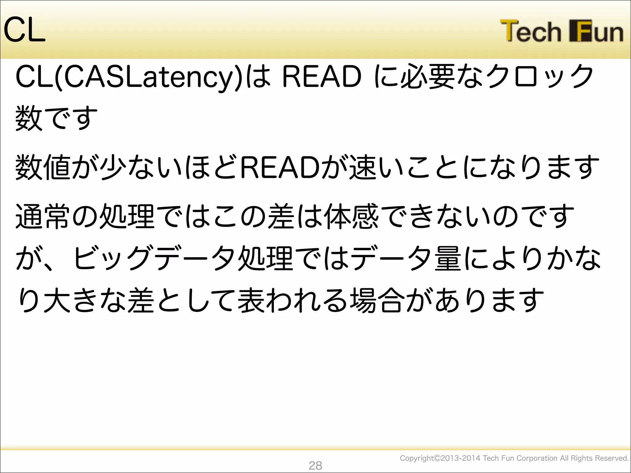 CopyrightⒸ2013-2014 Tech Fun Corporation All Rights Reserved.
CL
CL(CASLatency)は READ に必要なクロック
数です
数値が少ないほどREADが速いことになります
通常の処理ではこの差は体感できないのです
が、ビッグデータ処理ではデータ量によりかな
り大きな差として表われる場合があります
28
 