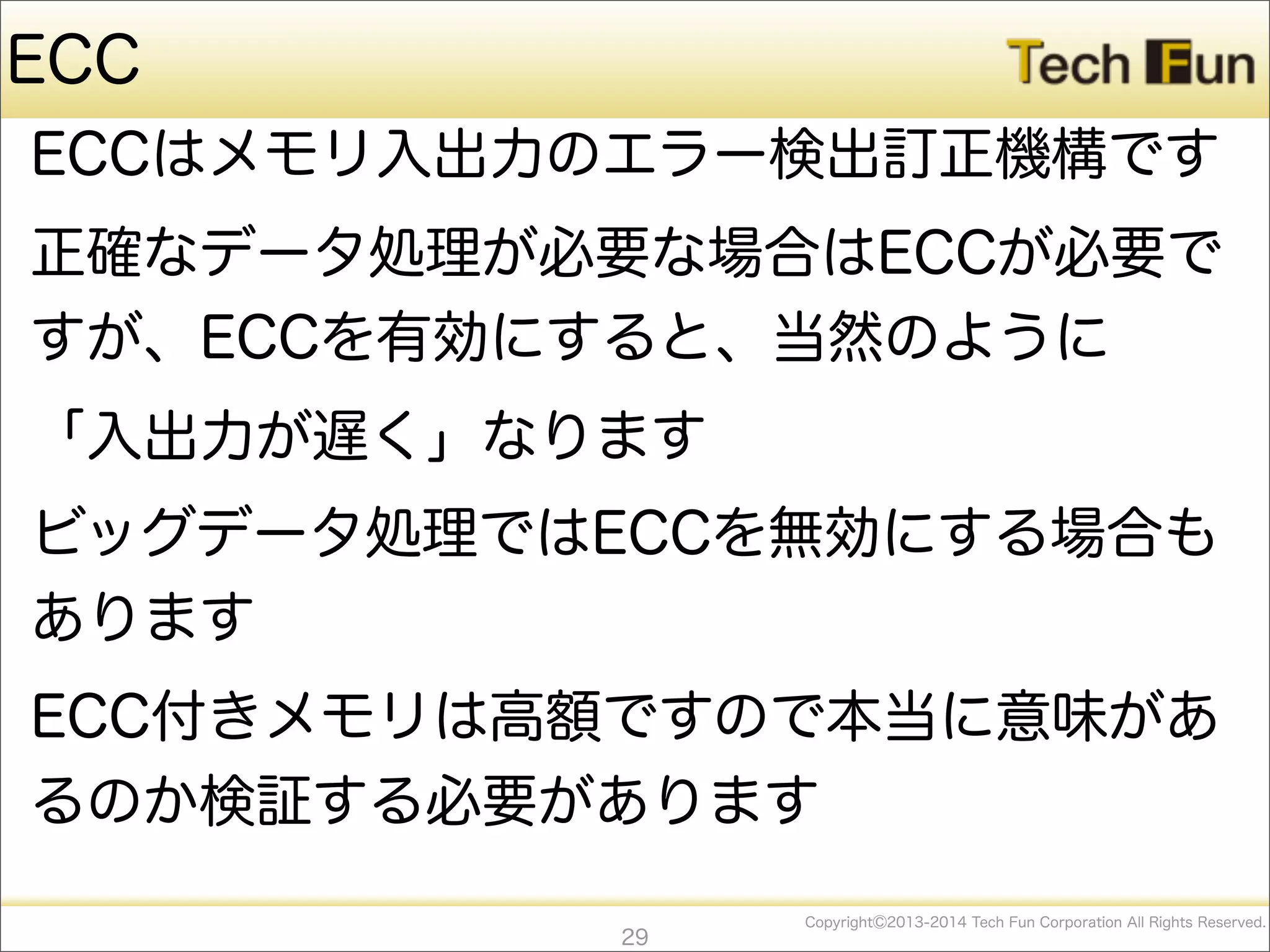 CopyrightⒸ2013-2014 Tech Fun Corporation All Rights Reserved.
ECC
ECCはメモリ入出力のエラー検出訂正機構です
正確なデータ処理が必要な場合はECCが必要で
すが、ECCを有効にすると、当然のように
「入出力が遅く」なります
ビッグデータ処理ではECCを無効にする場合も
あります
ECC付きメモリは高額ですので本当に意味があ
るのか検証する必要があります
29
 