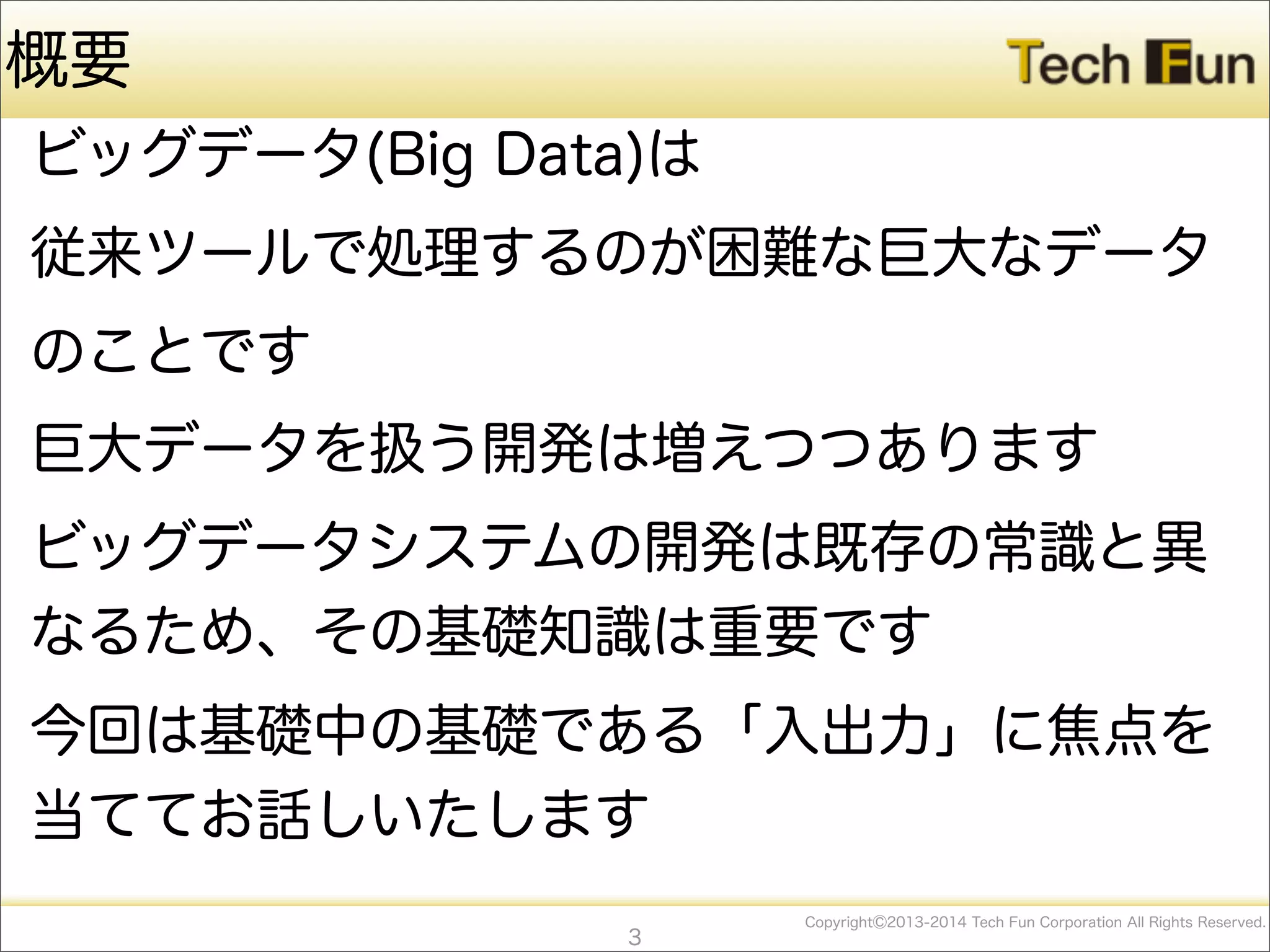 CopyrightⒸ2013-2014 Tech Fun Corporation All Rights Reserved.
ビッグデータ(Big Data)は
従来ツールで処理するのが困難な巨大なデータ
のことです
巨大データを扱う開発は増えつつあります
ビッグデータシステムの開発は既存の常識と異
なるため、その基礎知識は重要です
今回は基礎中の基礎である「入出力」に焦点を
当ててお話しいたします
3
概要
 