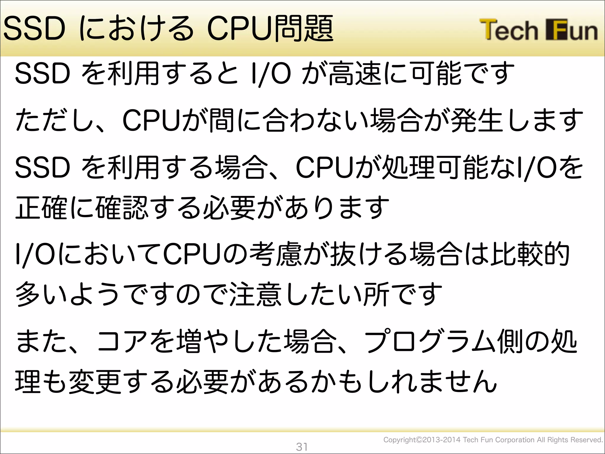 CopyrightⒸ2013-2014 Tech Fun Corporation All Rights Reserved.
SSD における CPU問題
SSD を利用すると I/O が高速に可能です
ただし、CPUが間に合わない場合が発生します
SSD を利用する場合、CPUが処理可能なI/Oを
正確に確認する必要があります
I/OにおいてCPUの考慮が抜ける場合は比較的
多いようですので注意したい所です
また、コアを増やした場合、プログラム側の処
理も変更する必要があるかもしれません
31
 