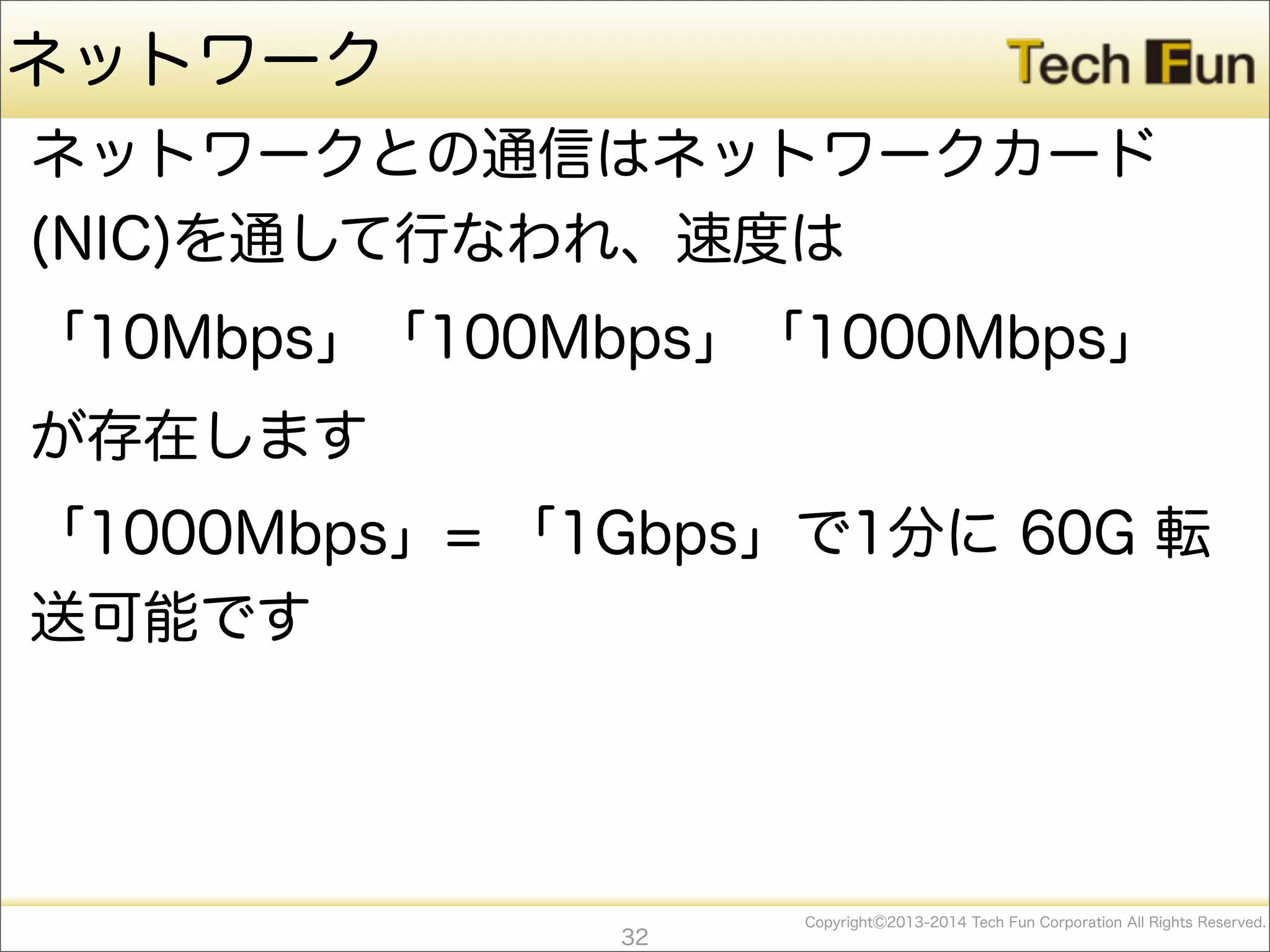 CopyrightⒸ2013-2014 Tech Fun Corporation All Rights Reserved.
ネットワーク
ネットワークとの通信はネットワークカード
(NIC)を通して行なわれ、速度は
「10Mbps」「100Mbps」「1000Mbps」
が存在します
「1000Mbps」= 「1Gbps」で1分に 60G 転
送可能です
32
 
