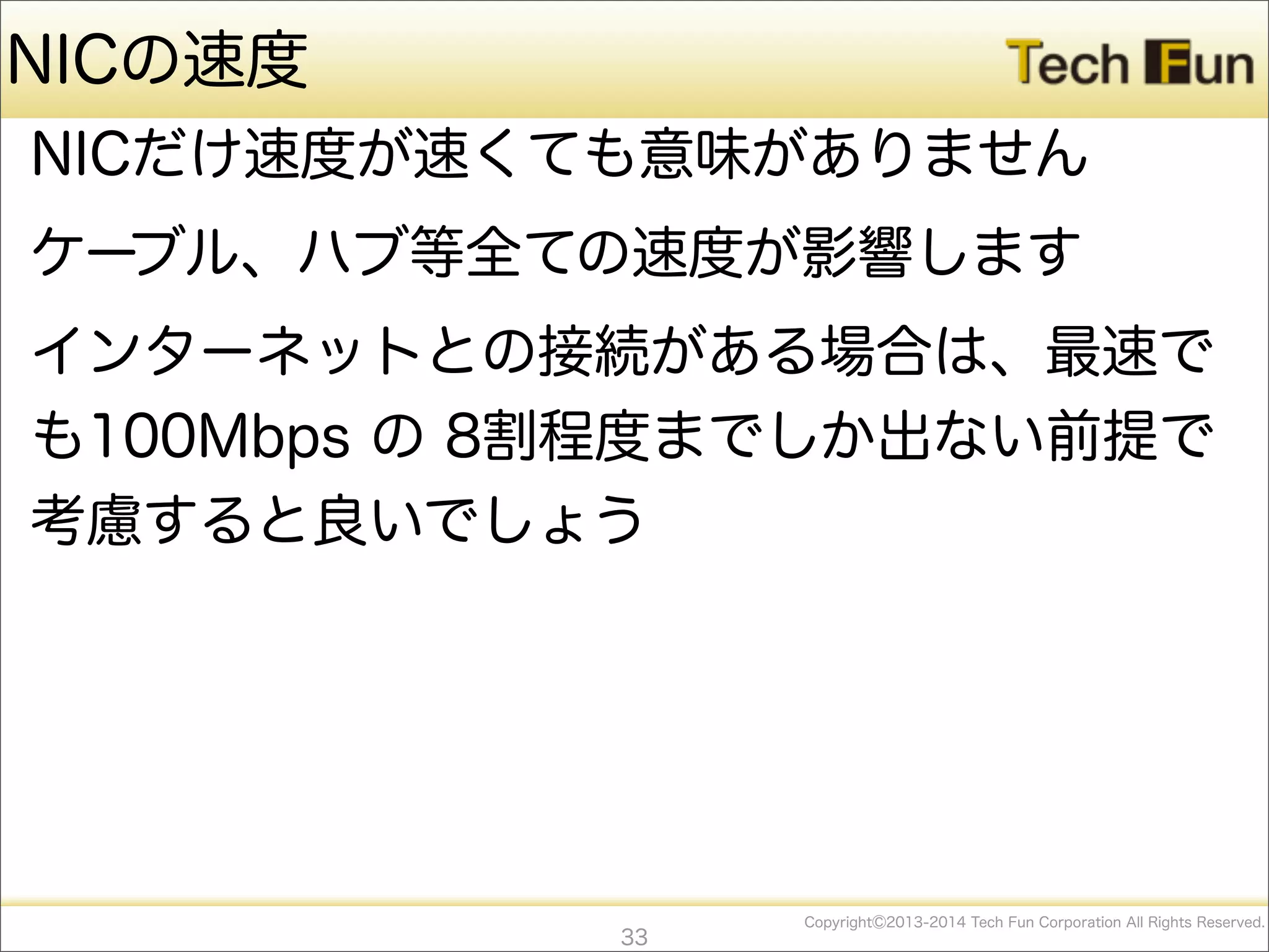 CopyrightⒸ2013-2014 Tech Fun Corporation All Rights Reserved.
NICの速度
NICだけ速度が速くても意味がありません
ケーブル、ハブ等全ての速度が影響します
インターネットとの接続がある場合は、最速で
も100Mbps の 8割程度までしか出ない前提で
考慮すると良いでしょう
33
 