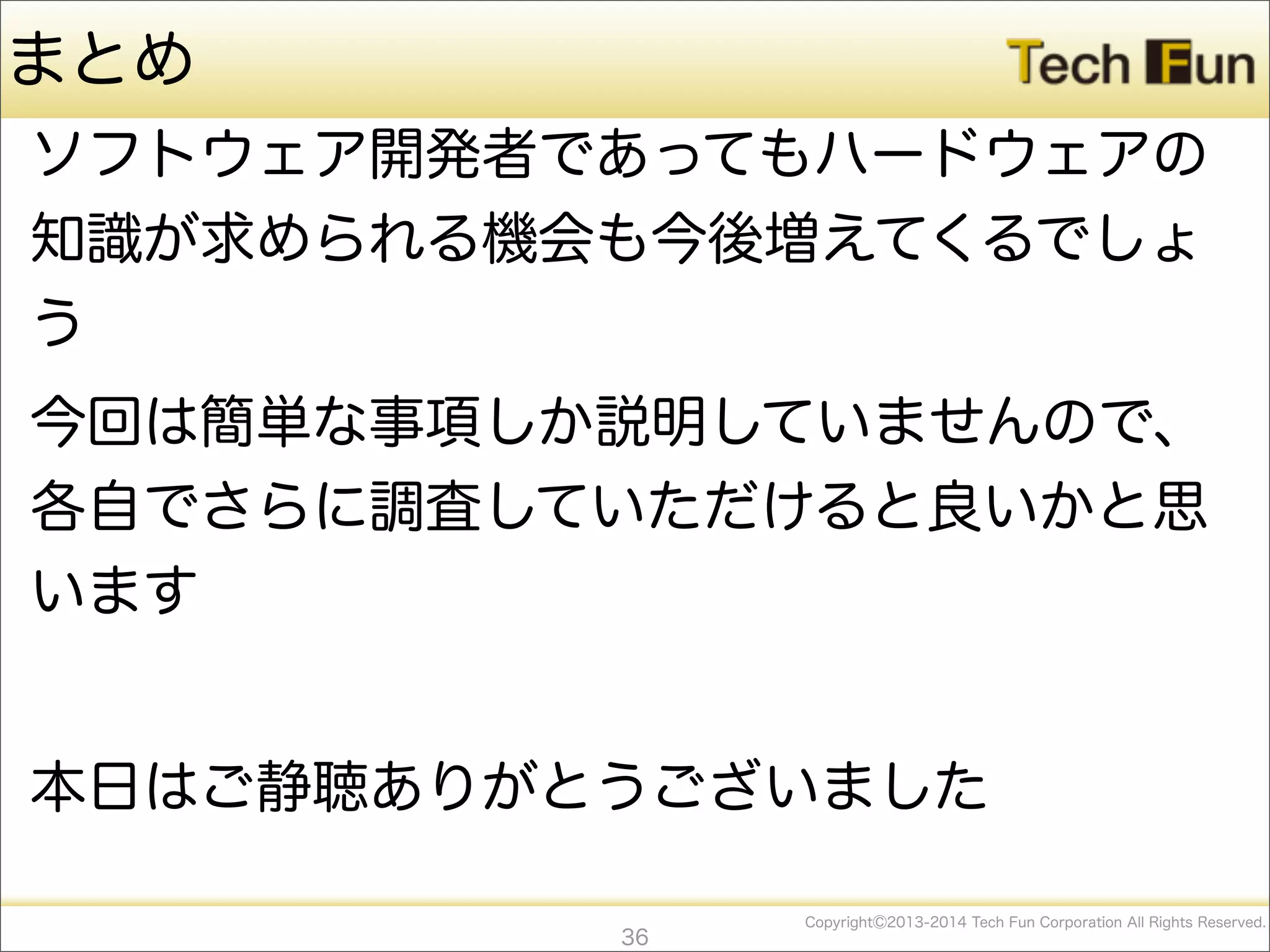 CopyrightⒸ2013-2014 Tech Fun Corporation All Rights Reserved.
まとめ
ソフトウェア開発者であってもハードウェアの
知識が求められる機会も今後増えてくるでしょ
う
今回は簡単な事項しか説明していませんので、
各自でさらに調査していただけると良いかと思
います
本日はご静聴ありがとうございました
36
 