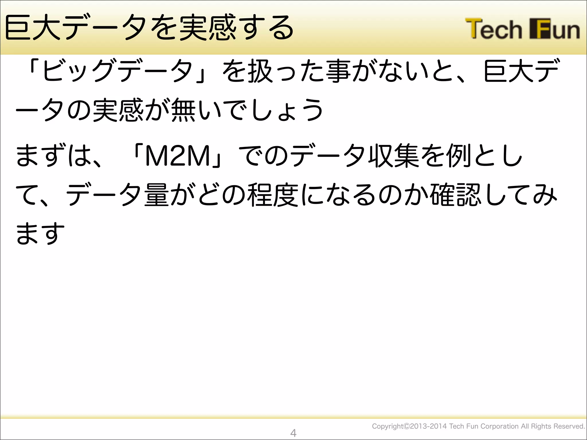 CopyrightⒸ2013-2014 Tech Fun Corporation All Rights Reserved.
巨大データを実感する
「ビッグデータ」を扱った事がないと、巨大デ
ータの実感が無いでしょう
まずは、「M2M」でのデータ収集を例とし
て、データ量がどの程度になるのか確認してみ
ます
4
 