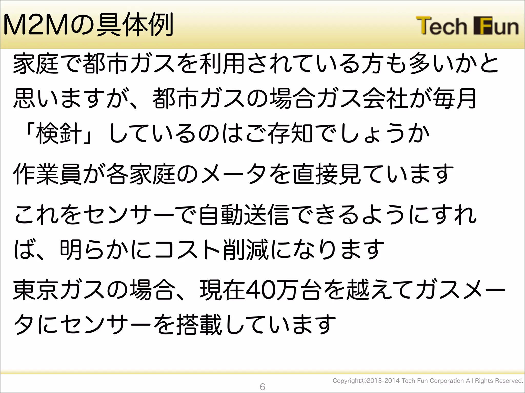 CopyrightⒸ2013-2014 Tech Fun Corporation All Rights Reserved.
M2Mの具体例
家庭で都市ガスを利用されている方も多いかと
思いますが、都市ガスの場合ガス会社が毎月
「検針」しているのはご存知でしょうか
作業員が各家庭のメータを直接見ています
これをセンサーで自動送信できるようにすれ
ば、明らかにコスト削減になります
東京ガスの場合、現在40万台を越えてガスメー
タにセンサーを搭載しています
6
 
