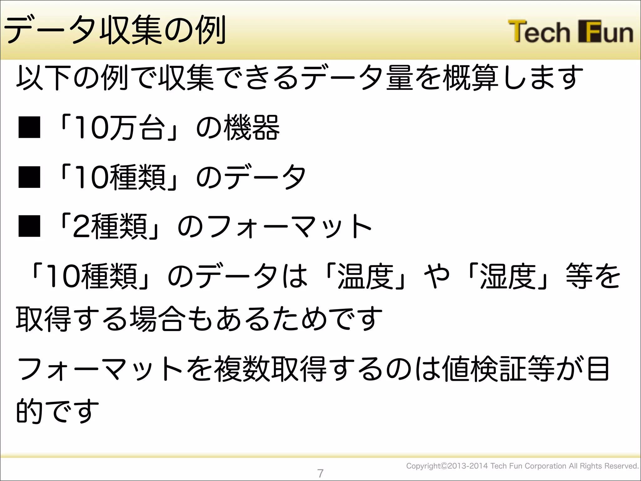 CopyrightⒸ2013-2014 Tech Fun Corporation All Rights Reserved.
データ収集の例
以下の例で収集できるデータ量を概算します
■「10万台」の機器
■「10種類」のデータ
■「2種類」のフォーマット
「10種類」のデータは「温度」や「湿度」等を
取得する場合もあるためです
フォーマットを複数取得するのは値検証等が目
的です
7
 