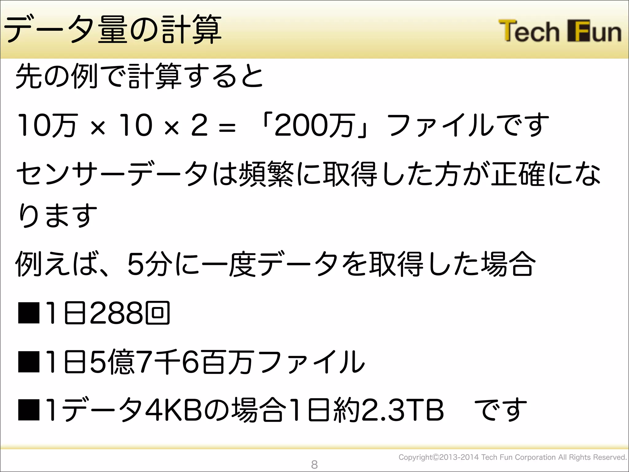 CopyrightⒸ2013-2014 Tech Fun Corporation All Rights Reserved.
データ量の計算
先の例で計算すると
10万 10 2 = 「200万」ファイルです
センサーデータは頻繁に取得した方が正確にな
ります
例えば、5分に一度データを取得した場合
■1日288回
■1日5億7千6百万ファイル
■1データ4KBの場合1日約2.3TB です
8
 