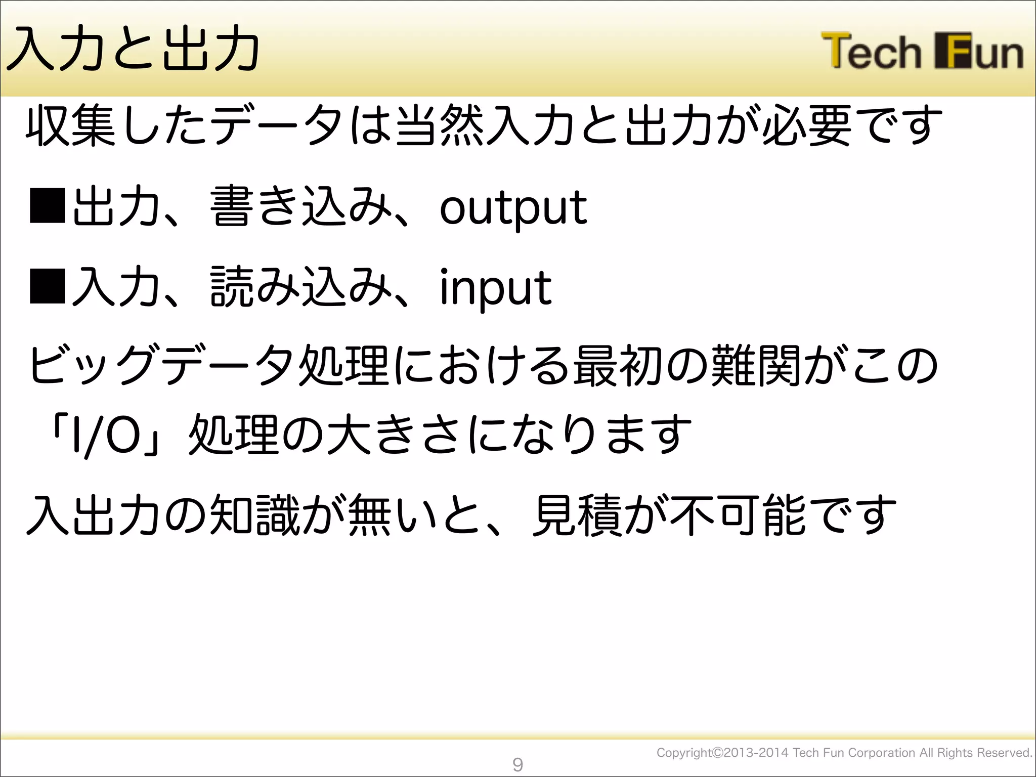 CopyrightⒸ2013-2014 Tech Fun Corporation All Rights Reserved.
入力と出力
収集したデータは当然入力と出力が必要です
■出力、書き込み、output
■入力、読み込み、input
ビッグデータ処理における最初の難関がこの
「I/O」処理の大きさになります
入出力の知識が無いと、見積が不可能です
9
 