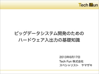 Tech Fun 株式会社
ビッグデータシステム開発のための
ハードウェア入出力の基礎知識
2013年6月17日
スペシャリスト ヤマザキ
 