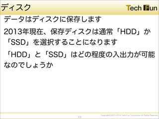 CopyrightⒸ2013-2014 Tech Fun Corporation All Rights Reserved.
ディスク
データはディスクに保存します
2013年現在、保存ディスクは通常「HDD」か
「SSD」を選択することになります
「HDD」と「SSD」はどの程度の入出力が可能
なのでしょうか
10
 