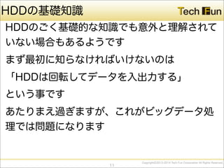 CopyrightⒸ2013-2014 Tech Fun Corporation All Rights Reserved.
HDDの基礎知識
HDDのごく基礎的な知識でも意外と理解されて
いない場合もあるようです
まず最初に知らなければいけないのは
「HDDは回転してデータを入出力する」
という事です
あたりまえ過ぎますが、これがビッグデータ処
理では問題になります
11
 