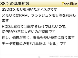 CopyrightⒸ2013-2014 Tech Fun Corporation All Rights Reserved.
SSD の基礎知識
SSDはメモリを用いたディスクです
メモリにはRAM、フラッシュメモリ等を利用し
ます
HDDと異なり回転するわけではないので、
IOPSが非常に大きいのが特徴です
但し、価格が高く、寿命も短い傾向にあります
データ蓄積に必要な1単位は「セル」です
16
 