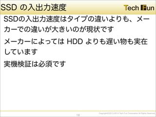 CopyrightⒸ2013-2014 Tech Fun Corporation All Rights Reserved.
SSD の入出力速度
SSDの入出力速度はタイプの違いよりも、メー
カーでの違いが大きいのが現状です
メーカーによっては HDD よりも遅い物も実在
しています
実機検証は必須です
18
 