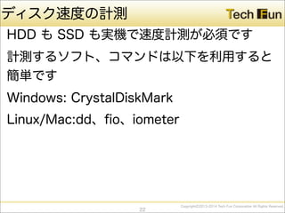 CopyrightⒸ2013-2014 Tech Fun Corporation All Rights Reserved.
ディスク速度の計測
HDD も SSD も実機で速度計測が必須です
計測するソフト、コマンドは以下を利用すると
簡単です
Windows: CrystalDiskMark
Linux/Mac:dd、ﬁo、iometer
22
 