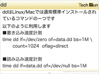 CopyrightⒸ2013-2014 Tech Fun Corporation All Rights Reserved.
dd
ddはLinux/Macでは通常標準インストールされ
ているコマンドの一つです
以下のように利用します
■書き込み速度計測
time dd if=/dev/zero of=data.dd bs=1M 
count=1024 oﬂag=direct
■読み込み速度計測
time dd if=data.dd of=/dev/null bs=1M
24
 