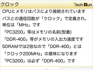 CopyrightⒸ2013-2014 Tech Fun Corporation All Rights Reserved.
クロック
CPUとメモリはバスにより接続されています
バスとの通信回数が「クロック」で定義され、
単位は「MHz」です
「PC3200」等はメモリの名前(型番)
「DDR-400」等がメモリの入出力速度です
SDRAMでは2倍なので「DDR-400」とは
「クロック200MHz」の意味になります
「PC3200」は必ず「DDR-400」です
27
 