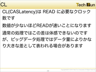 CopyrightⒸ2013-2014 Tech Fun Corporation All Rights Reserved.
CL
CL(CASLatency)は READ に必要なクロック
数です
数値が少ないほどREADが速いことになります
通常の処理ではこの差は体感できないのです
が、ビッグデータ処理ではデータ量によりかな
り大きな差として表われる場合があります
28
 