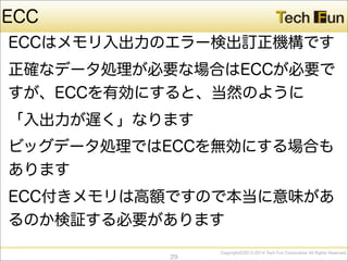 CopyrightⒸ2013-2014 Tech Fun Corporation All Rights Reserved.
ECC
ECCはメモリ入出力のエラー検出訂正機構です
正確なデータ処理が必要な場合はECCが必要で
すが、ECCを有効にすると、当然のように
「入出力が遅く」なります
ビッグデータ処理ではECCを無効にする場合も
あります
ECC付きメモリは高額ですので本当に意味があ
るのか検証する必要があります
29
 
