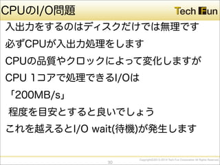 CopyrightⒸ2013-2014 Tech Fun Corporation All Rights Reserved.
CPUのI/O問題
入出力をするのはディスクだけでは無理です
必ずCPUが入出力処理をします
CPUの品質やクロックによって変化しますが
CPU 1コアで処理できるI/Oは
「200MB/s」
程度を目安とすると良いでしょう
これを越えるとI/O wait(待機)が発生します
30
 