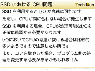 CopyrightⒸ2013-2014 Tech Fun Corporation All Rights Reserved.
SSD における CPU問題
SSD を利用すると I/O が高速に可能です
ただし、CPUが間に合わない場合が発生します
SSD を利用する場合、CPUが処理可能なI/Oを
正確に確認する必要があります
I/OにおいてCPUの考慮が抜ける場合は比較的
多いようですので注意したい所です
また、コアを増やした場合、プログラム側の処
理も変更する必要があるかもしれません
31
 