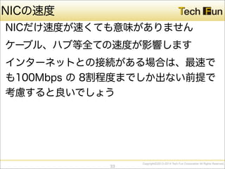 CopyrightⒸ2013-2014 Tech Fun Corporation All Rights Reserved.
NICの速度
NICだけ速度が速くても意味がありません
ケーブル、ハブ等全ての速度が影響します
インターネットとの接続がある場合は、最速で
も100Mbps の 8割程度までしか出ない前提で
考慮すると良いでしょう
33
 
