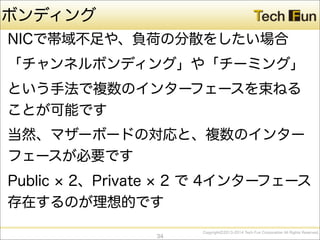CopyrightⒸ2013-2014 Tech Fun Corporation All Rights Reserved.
ボンディング
NICで帯域不足や、負荷の分散をしたい場合
「チャンネルボンディング」や「チーミング」
という手法で複数のインターフェースを束ねる
ことが可能です
当然、マザーボードの対応と、複数のインター
フェースが必要です
Public 2、Private 2 で 4インターフェース
存在するのが理想的です
34
 